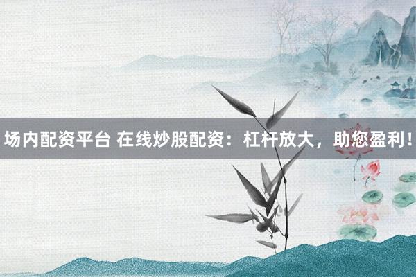 场内配资平台 在线炒股配资：杠杆放大，助您盈利！