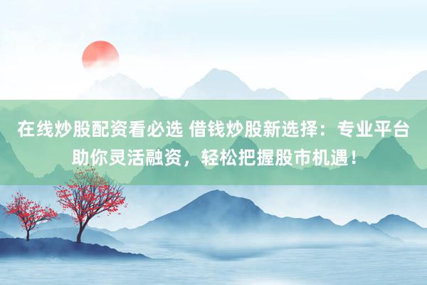 在线炒股配资看必选 借钱炒股新选择：专业平台助你灵活融资，轻松把握股市机遇！