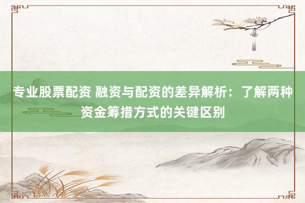 专业股票配资 融资与配资的差异解析：了解两种资金筹措方式的关键区别