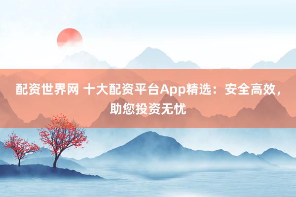 配资世界网 十大配资平台App精选：安全高效，助您投资无忧