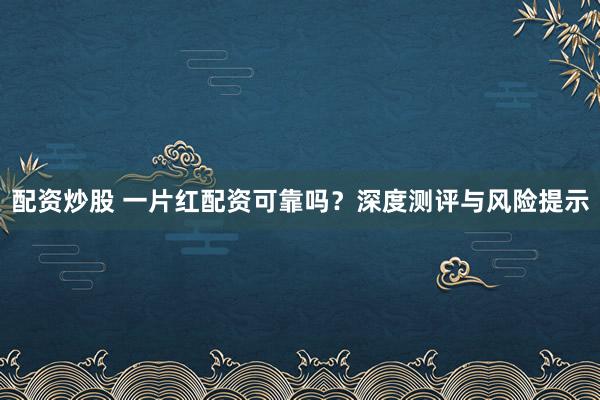 配资炒股 一片红配资可靠吗？深度测评与风险提示