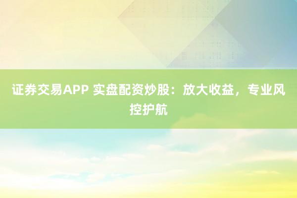 证券交易APP 实盘配资炒股：放大收益，专业风控护航