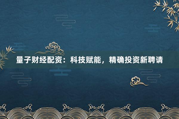 量子财经配资：科技赋能，精确投资新聘请