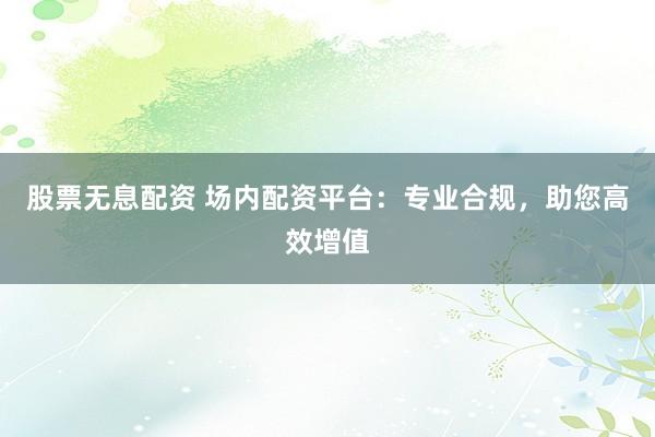 股票无息配资 场内配资平台：专业合规，助您高效增值