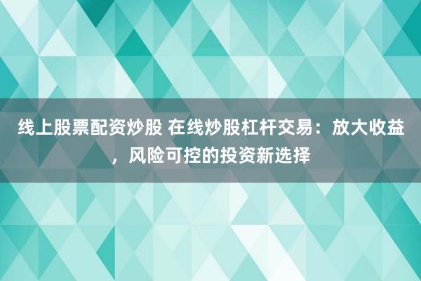 线上股票配资炒股 在线炒股杠杆交易：放大收益，风险可控的投资新选择