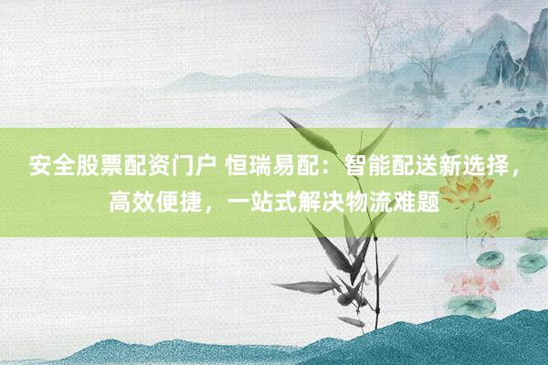 安全股票配资门户 恒瑞易配：智能配送新选择，高效便捷，一站式解决物流难题