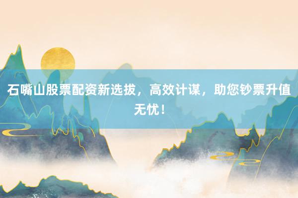 石嘴山股票配资新选拔，高效计谋，助您钞票升值无忧！