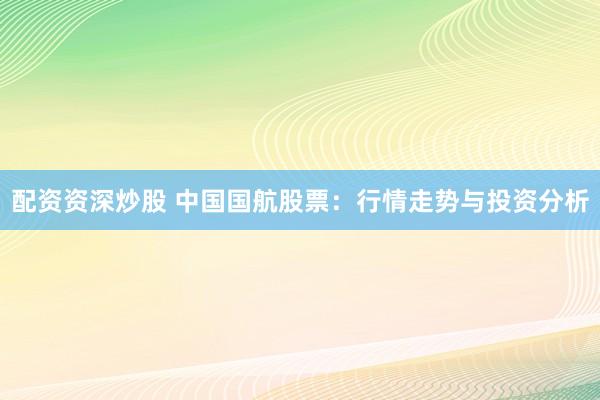 配资资深炒股 中国国航股票：行情走势与投资分析