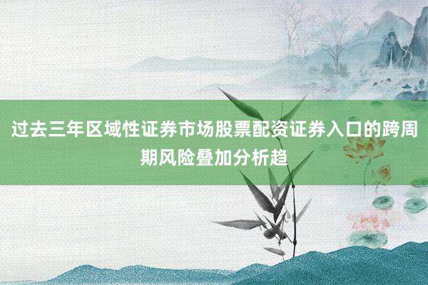 过去三年区域性证券市场股票配资证券入口的跨周期风险叠加分析趋
