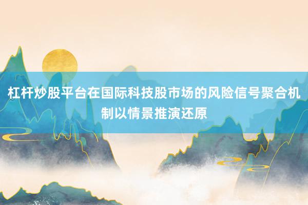 杠杆炒股平台在国际科技股市场的风险信号聚合机制以情景推演还原
