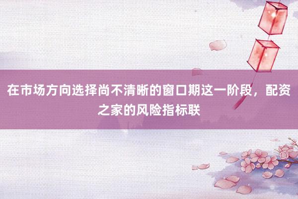 在市场方向选择尚不清晰的窗口期这一阶段，配资之家的风险指标联