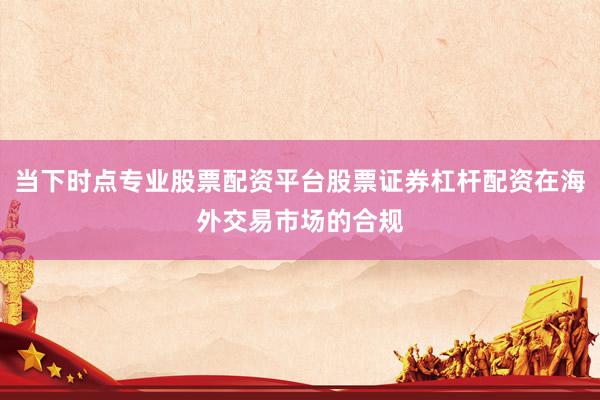 当下时点专业股票配资平台股票证券杠杆配资在海外交易市场的合规